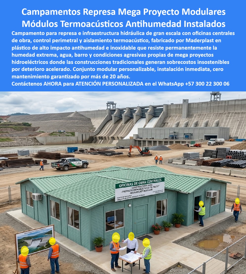 Campamento Represa Infraestructura Campamentos Grandes Maderplast Conjunto Módulos Mega Proyecto Represa Antihumedad Instalado Caseta Prefabricada De Control Perimetral Aislamiento Termico Obra Construcciones Modulares Termoacustico  Módulo de oficinas de obra centrales color verde teal con señalización "Proyecto Hidroeléctrico El Salto Maderplast - Constructora Arra - Maderplast Modular", ingenieros revisando planos en mesa exterior, represa masiva con vertederos activos, excavadora y materiales industriales al fondo: esta imagen documenta exactamente el entorno más exigente en humedad permanente, vibración continua y condiciones climáticas extremas que existe en infraestructura civil, la construcción de represas hidroeléctricas, donde la presencia permanente de agua, lodo, spray de vertederos y variaciones térmicas drásticas destruye en meses cualquier construcción de campamento fabricada en materiales convencionales sin que el presupuesto de operaciones pueda absorber los reemplazos continuos. En megaproyectos hidroeléctricos, la oficina central de obra no es infraestructura secundaria: es el punto desde donde el Director de Obra toma las decisiones que mueven cientos de millones de pesos diariamente, donde la Interventoría verificar el avance contra cronograma, donde los ingenieros de diseño ajustan planos ante imprevistos geológicos y donde los contratistas reciben instrucciones que determinan si la presa avanza o se detiene. Un módulo que filtre humedad sobre los planos, que genere condensación en los computadores por aislamiento térmico deficiente o que requiera mantenimiento de pintura cada seis meses en medio de una operación de obra que no puede detener su flujo para atender infraestructura temporal, genera costos operativos y riesgos técnicos que ningún director de proyecto puede justificar ante su junta directiva. El plástico técnico de alta densidad verde teal antihumedad e inoxidable resiste sin degradación el spray permanente de los vertederos activos, la humedad relativa del 95% característica de los embalses en llenado, las vibraciones de voladuras controladas y maquinaria pesada en operación continua, el lodo abrasivo de zonas de excavación activa y los rayos UV de zonas tropicales de alta radiación solar, todo durante más de 20 años sin repintado, sin sellados y sin intervención estructural. El aislamiento termoacústico integrado en el panel de doble capa mantiene el interior seco, silencioso y a temperatura estable independientemente de las condiciones exteriores del frente de obra, garantizando las condiciones técnicas de trabajo que permiten reuniones de ingeniería efectivas y decisiones de calidad en el momento más crítico del proyecto. El conjunto de módulos para megaproyecto represa antihumedad instalado, la caseta prefabricada de control perimetral con aislamiento térmico para obra hidráulica, las construcciones modulares termoacústicas para infraestructura hidroeléctrica y la oficina central de obra modular personalizada con imagen corporativa del proyecto se fabrican sobre plano, con señalización institucional incluida, fichas técnicas para interventorías y cotización directa de fábrica para procesos de licitación de grandes proyectos de infraestructura. Asesoría Especializada con un Especialista de Maderplast, Atención Personalizada en este WhatsApp +57 300 22 300 06.